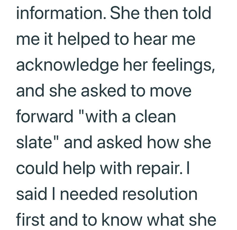 information. She then told me it helped to hear me acknowledge her feelings, and she asked to move forward "with a clean. slate" and asked how she could help with repair. I said I needed resolution first and to know what she