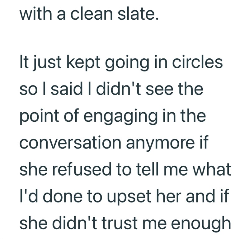 with a clean slate. It just kept going in circles so I said I didn't see the point of engaging in the conversation anymore if she refused to tell me what I'd done to upset her and if she didn't trust me enough