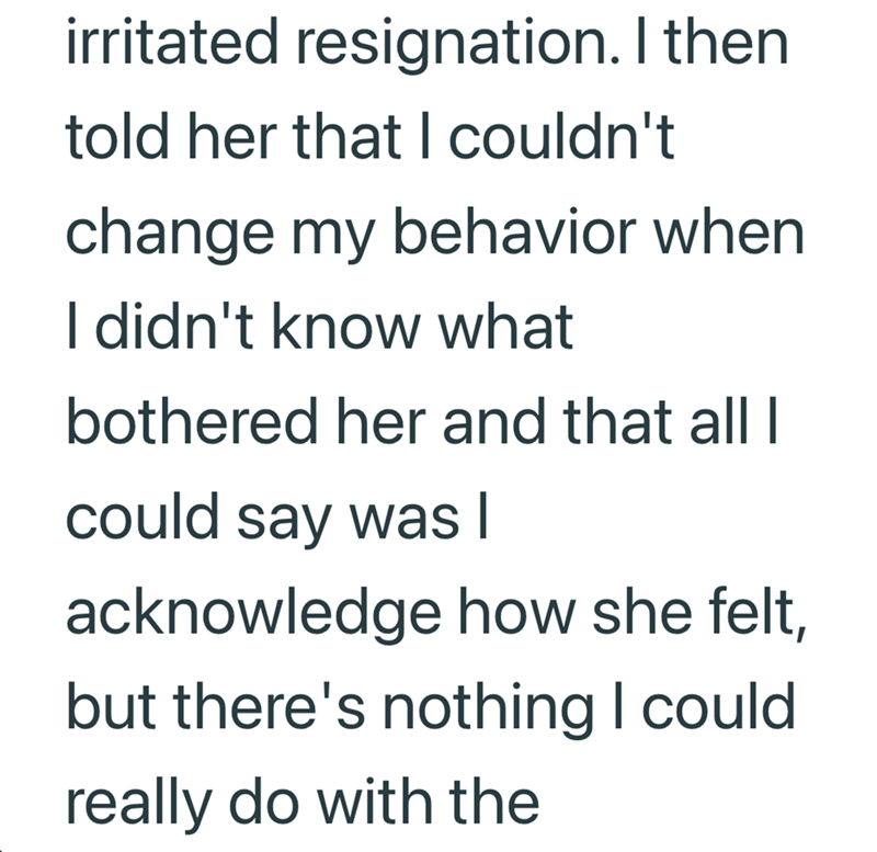 irritated resignation. I then told her that I couldn't change my behavior when I didn't know what bothered her and that all I could say was I acknowledge how she felt, but there's nothing I could really do with the
