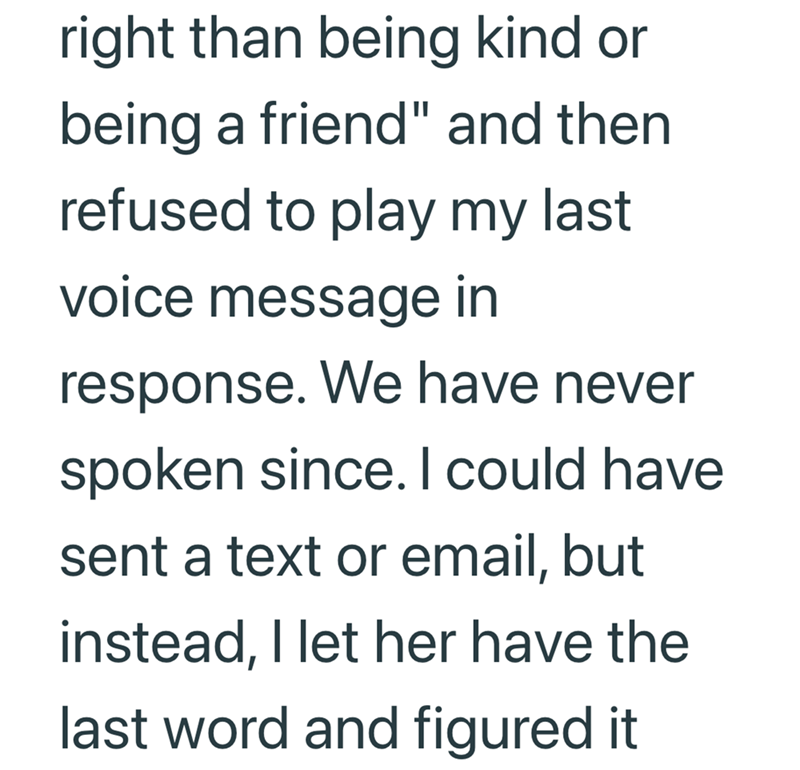 right than being kind or being a friend" and then. refused to play my last voice message in response. We have never spoken since. I could have sent a text or email, but instead, I let her have the last word and figured it