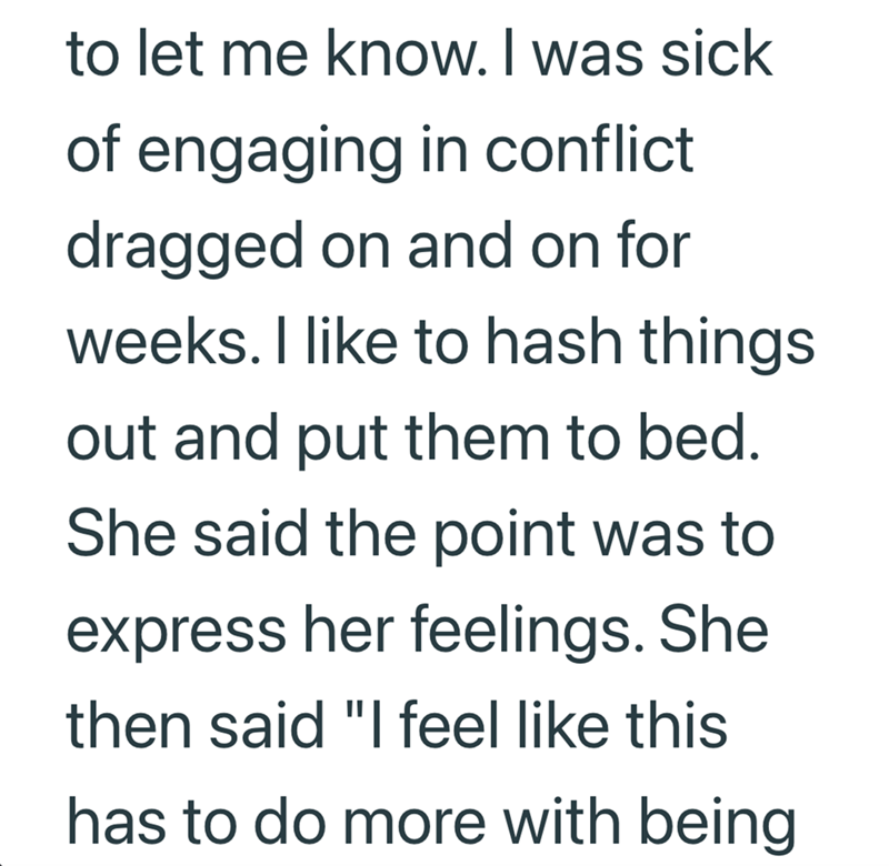 to let me know. I was sick of engaging in conflict dragged on and on for weeks. I like to hash things out and put them to bed. She said the point was to express her feelings. She then said "I feel like this has to do more with being