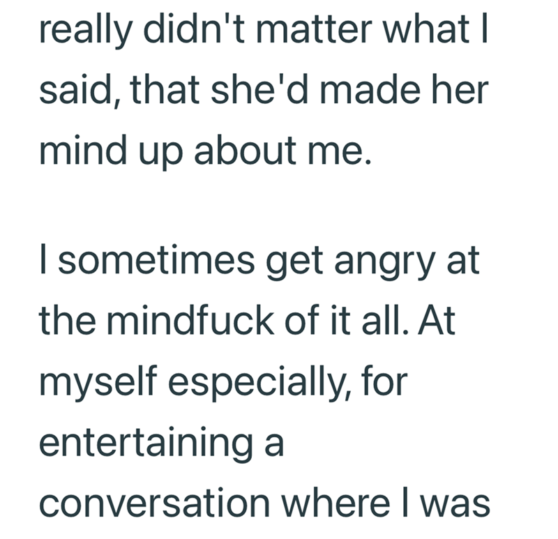 really didn't matter what I said, that she'd made her mind up about me. I sometimes get angry at the mindfuck of it all. At myself especially, for entertaining a conversation where I was