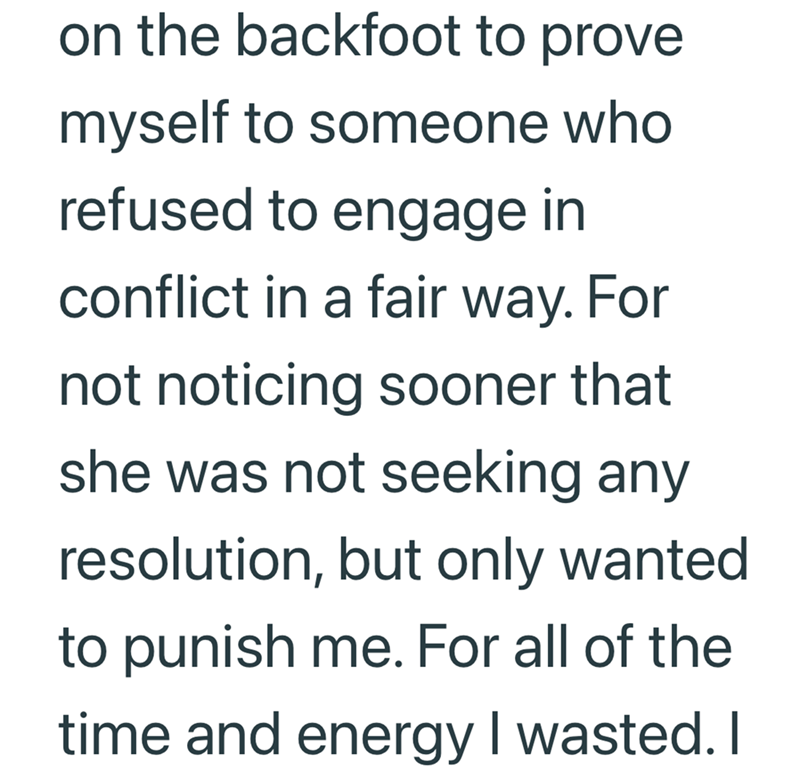 on the backfoot to prove myself to someone who refused to engage in conflict in a fair way. For not noticing sooner that she was not seeking any resolution, but only wanted to punish me. For all of the time and energy I wasted. I