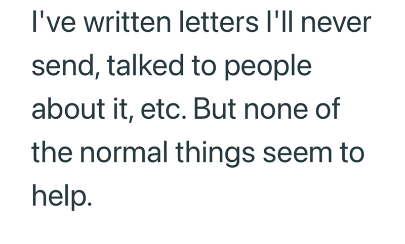 I've written letters I'll never send, talked to people about it, etc. But none of the normal things seem to help.