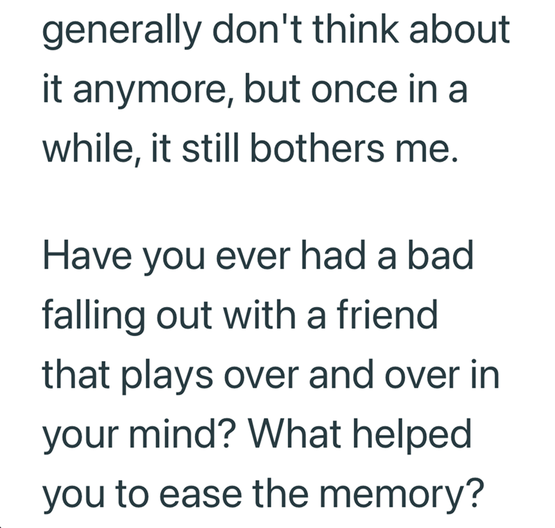 generally don't think about it anymore, but once in a while, it still bothers me. Have you ever had a bad falling out with a friend that plays over and over in your mind? What helped you to ease the memory?