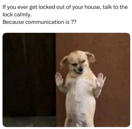 If you ever get locked out of your house, talk to the lock calmly. Because communication is ??