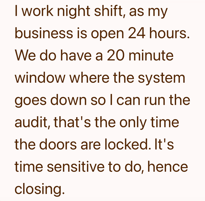 I work night shift, as my business is open 24 hours. We do have a 20 minute window where the system goes down so I can run the audit, that's the only time the doors are locked. It's time sensitive to do, hence closing.