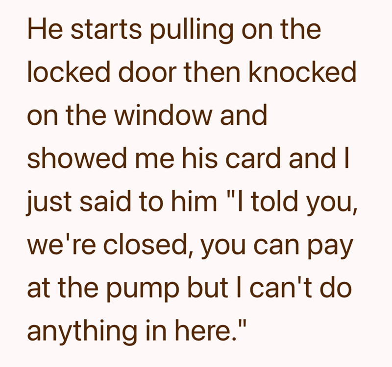 He starts pulling on the locked door then knocked on the window and showed me his card and I just said to him "I told you, we're closed, you can pay at the pump but I can't do anything in here."