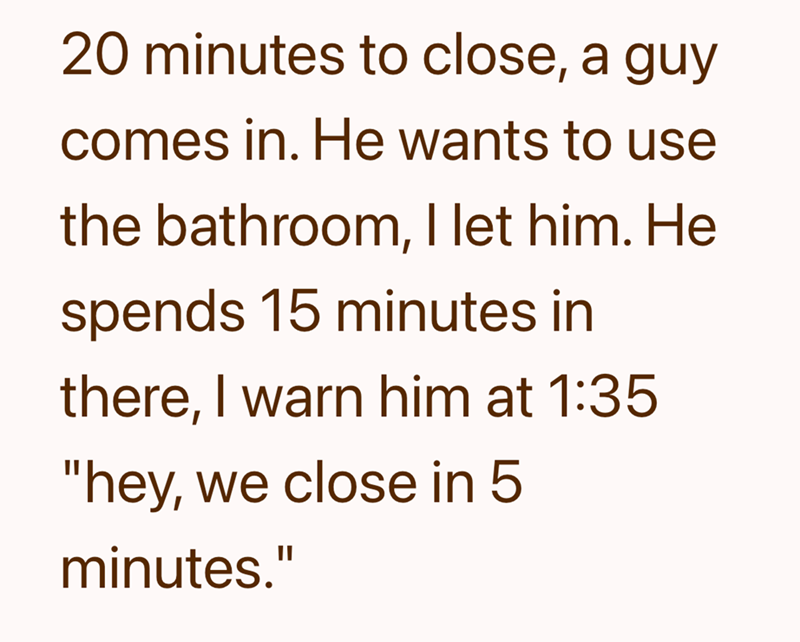 20 minutes to close, a guy comes in. He wants to use the bathroom, I let him. He spends 15 minutes in there, I warn him at 1:35 "hey, we close in 5 minutes."