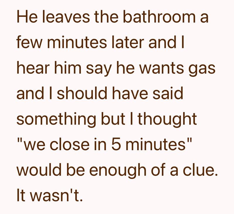 He leaves the bathroom a few minutes later and I hear him say he wants gas and I should have said something but I thought "we close in 5 minutes" would be enough of a clue. It wasn't.