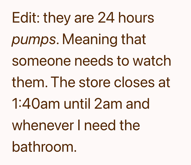 Edit: they are 24 hours pumps. Meaning that someone needs to watch them. The store closes at 1:40am until 2am and whenever I need the bathroom.