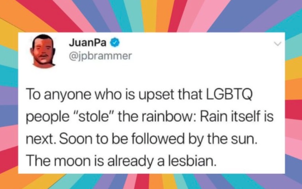JuanPa→ @jpbrammer To anyone who is upset that LGBTQ people "stole" the rainbow: Rain itself is next. Soon to be followed by the sun. The moon is already a lesbian.