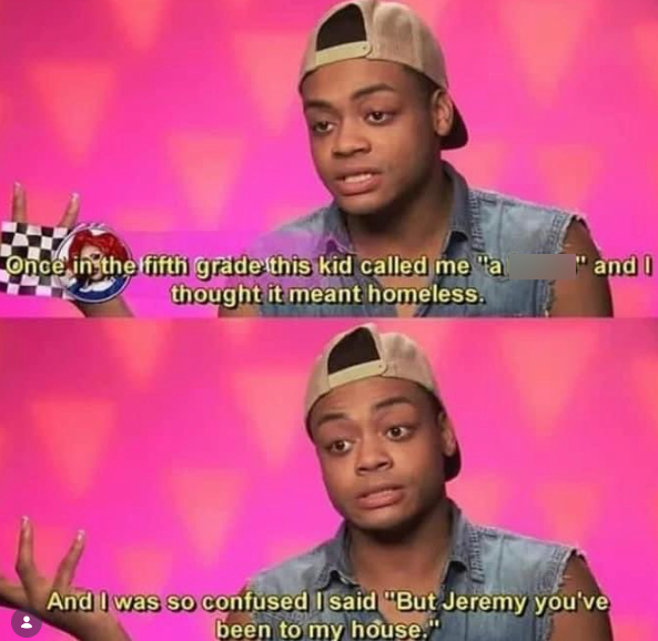 Once in the fifth grade this kid called me "a thought it meant homeless. "and I And I was so confused I said "But Jeremy you've been to my house."