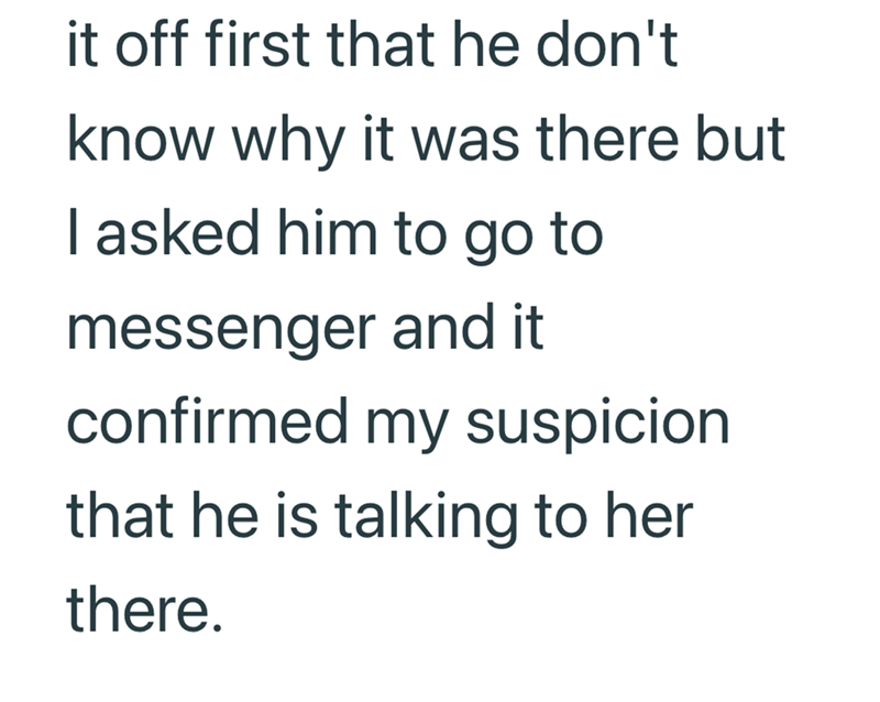 it off first that he don't know why it was there but I asked him to go to messenger and it confirmed my suspicion that he is talking to her there.