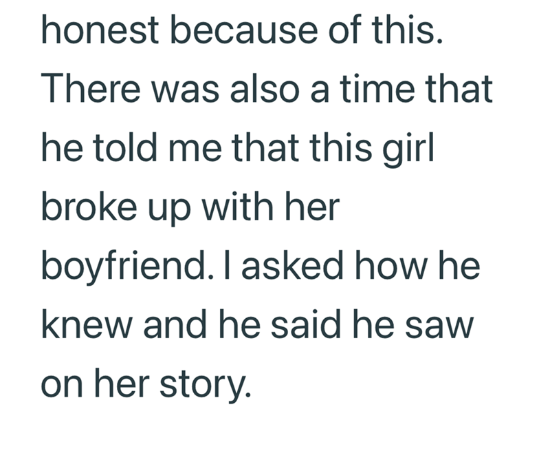 honest because of this. There was also a time that he told me that this girl broke up with her boyfriend. I asked how he knew and he said he saw on her story.