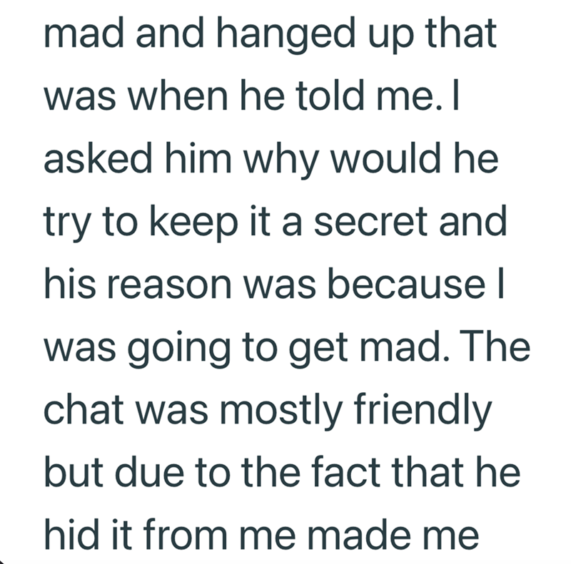 mad and hanged up that was when he told me. I asked him why would he try to keep it a secret and his reason was because I was going to get mad. The chat was mostly friendly but due to the fact that he hid it from me made me
