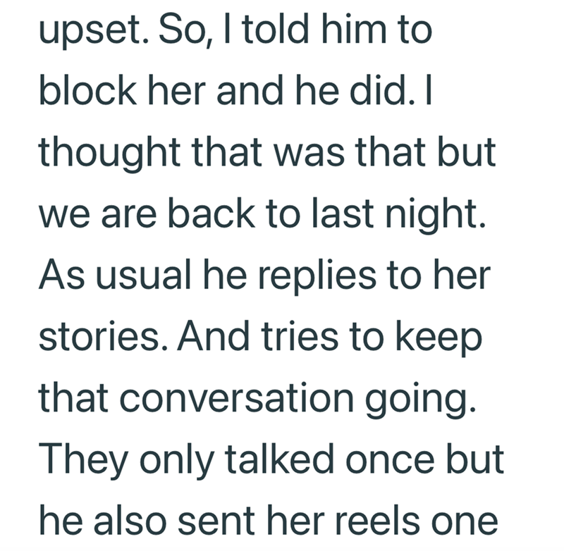 upset. So, I told him to block her and he did. I thought that was that but we are back to last night. As usual he replies to her stories. And tries to keep that conversation going. They only talked once but he also sent her reels one