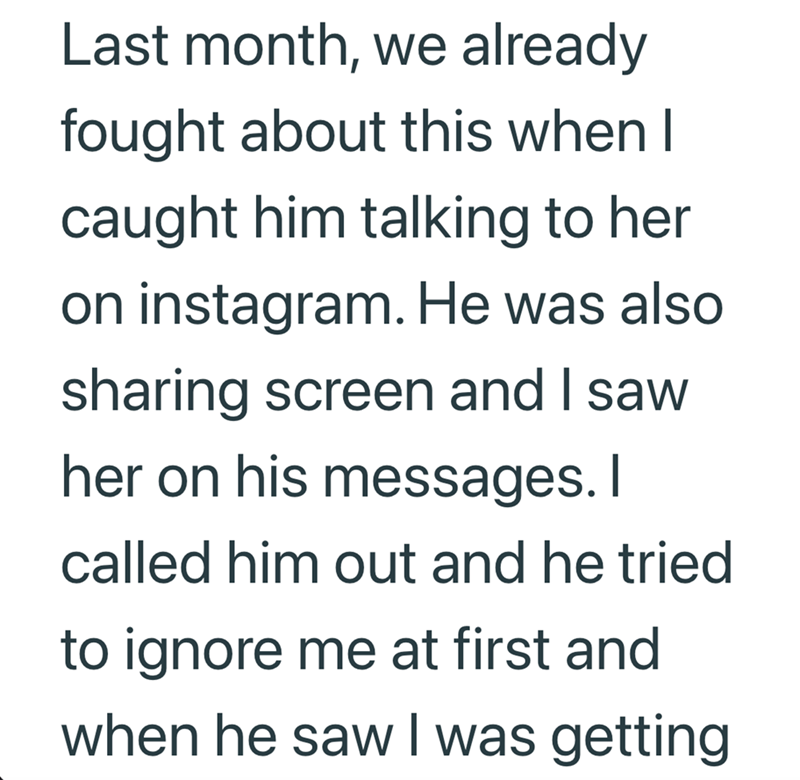 Last month, we already fought about this when I caught him talking to her on instagram. He was also sharing screen and I saw her on his messages. I called him out and he tried to ignore me at first and when he saw I was getting