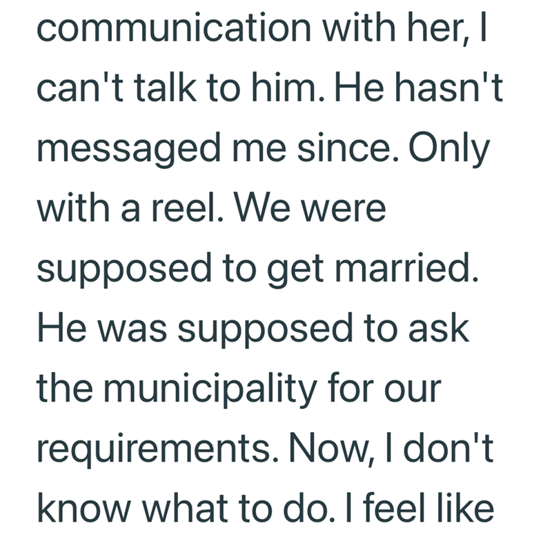 communication with her, I can't talk to him. He hasn't messaged me since. Only with a reel. We were supposed to get married. He was supposed to ask the municipality for our requirements. Now, I don't know what to do. I feel like