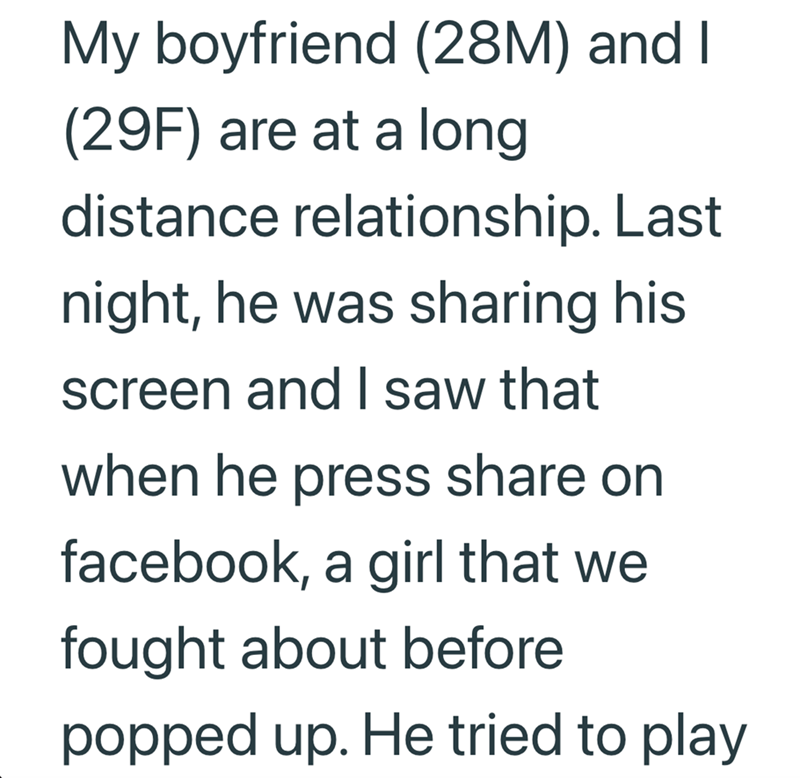 My boyfriend (28M) and I (29F) are at a long distance relationship. Last night, he was sharing his screen and I saw that when he press share on facebook, a girl that we fought about before popped up. He tried to play