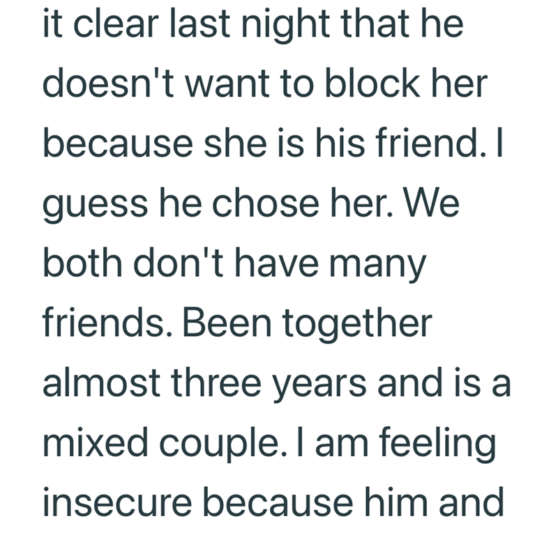 it clear last night that he doesn't want to block her because she is his friend. I guess he chose her. We both don't have many friends. Been together almost three years and is a mixed couple. I am feeling insecure because him and