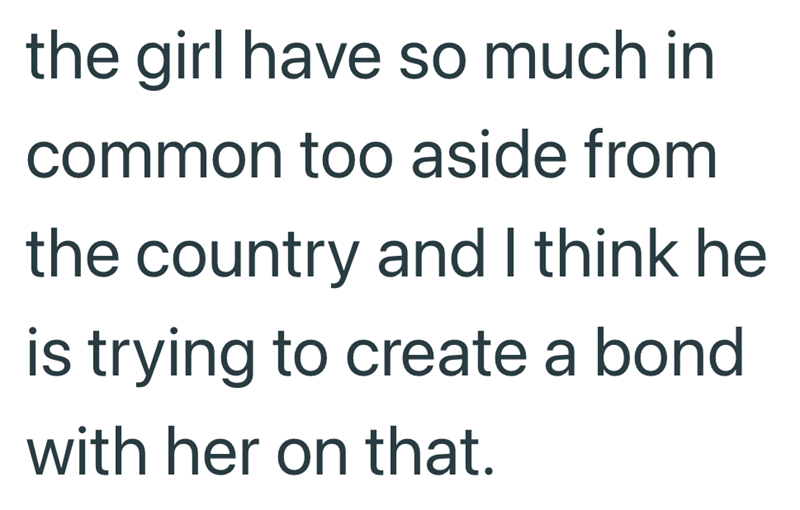 the girl have so much in common too aside from the country and I think he is trying to create a bond with her on that.