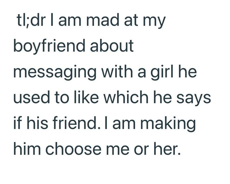 tl;dr I am mad at my boyfriend about messaging with a girl he used to like which he says if his friend. I am making him choose me or her.