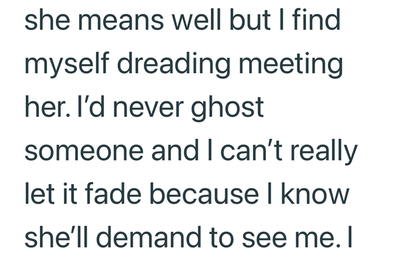 she means well but I find myself dreading meeting her. I'd never ghost someone and I can't really let it fade because I know she'll demand to see me. I