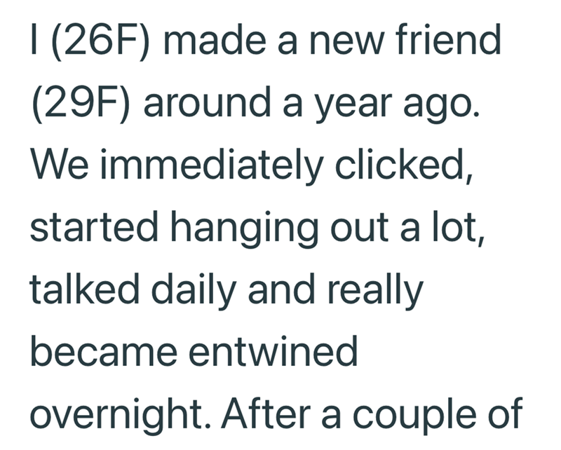 I (26F) made a new friend (29F) around a year ago. We immediately clicked, started hanging out a lot, talked daily and really became entwined overnight. After a couple of