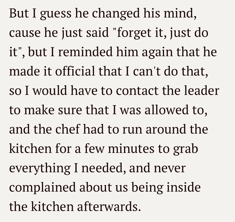 But I guess he changed his mind, cause he just said "forget it, just do it", but I reminded him again that he made it official that I can't do that, so I would have to contact the leader to make sure that I was allowed to, and the chef had to run around the kitchen for a few minutes to grab everything I needed, and never complained about us being inside the kitchen afterwards.