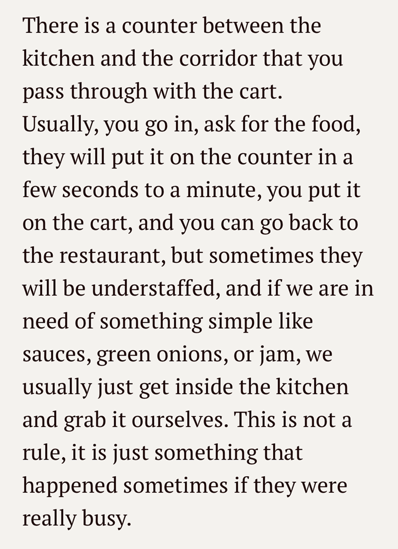 There is a counter between the kitchen and the corridor that pass through with the cart. you Usually, you go in, ask for the food, they will put it on the counter in a few seconds to a minute, you put it on the cart, and you can go back to the restaurant, but sometimes they will be understaffed, and if we are in need of something simple like sauces, green onions, or jam, we usually just get inside the kitchen and grab it ourselves. This is not a rule, it is just something that happened sometimes