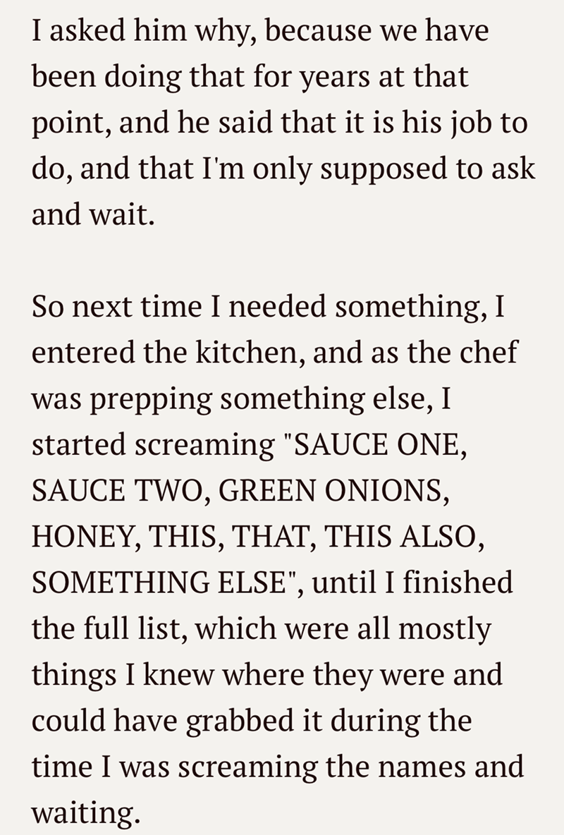 I asked him why, because we have been doing that for years at that point, and he said that it is his job to do, and that I'm only supposed to ask and wait. So next time I needed something, I entered the kitchen, and as the chef was prepping something else, I started screaming "SAUCE ONE, SAUCE TWO, GREEN ONIONS, HONEY, THIS, THAT, THIS ALSO, SOMETHING ELSE", until I finished the full list, which were all mostly things I knew where they were and could have grabbed it during the time I was screami