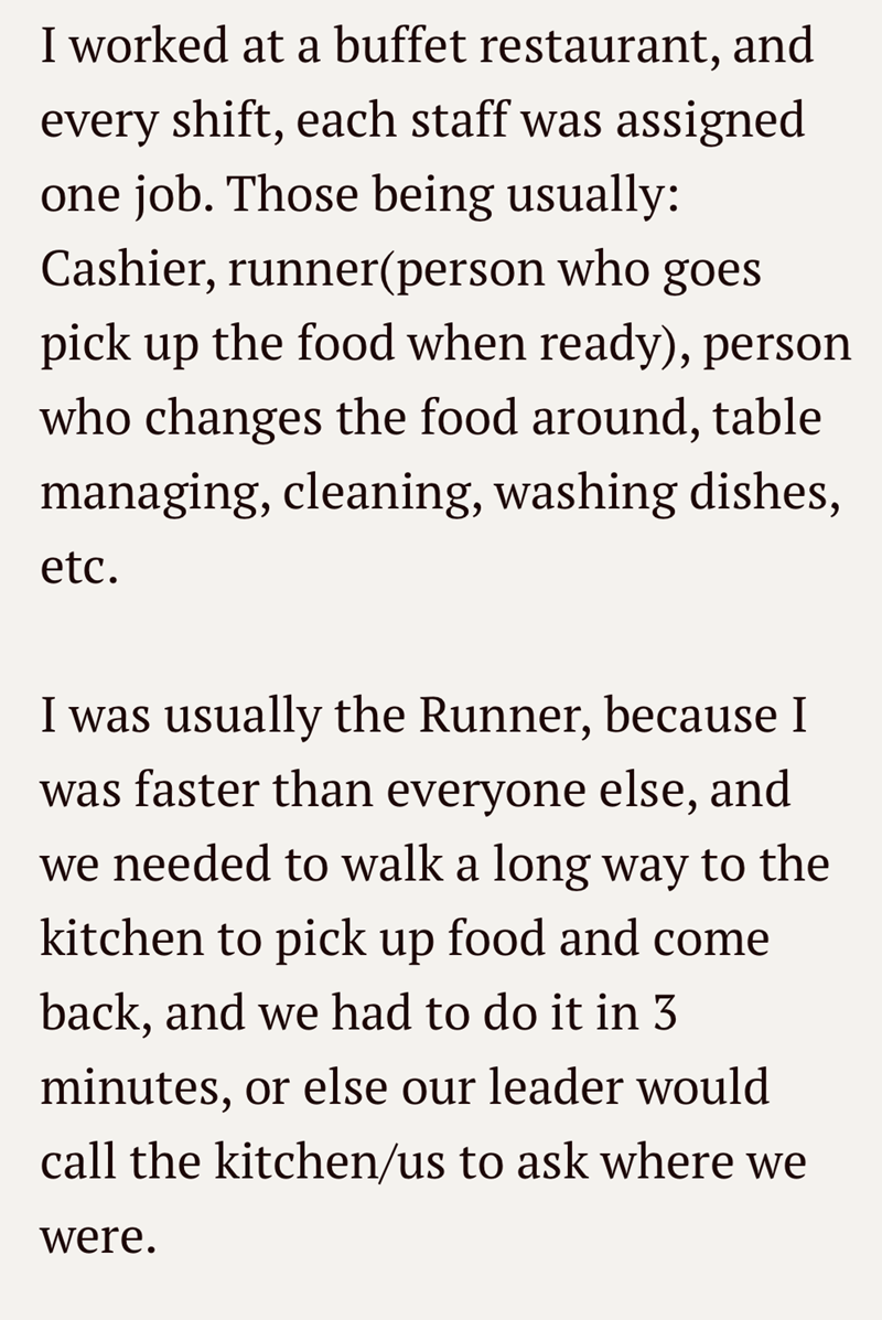I worked at a buffet restaurant, and every shift, each staff was assigned one job. Those being usually: Cashier, runner(person who goes pick up the food when ready), person who changes the food around, table managing, cleaning, washing dishes, etc. I was usually the Runner, because I was faster than everyone else, and we needed to walk a long way to the kitchen to pick up food and come back, and we had to do it in 3 minutes, or else our leader would call the kitchen/us to ask where we were.