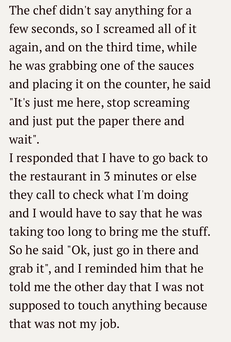 The chef didn't say anything for a few seconds, so I screamed all of it again, and on the third time, while he was grabbing one of the sauces and placing it on the counter, he said "It's just me here, stop screaming and just put the paper there and wait". I responded that I have to go back to the restaurant in 3 minutes or else they call to check what I'm doing and I would have to say that he was taking too long to bring me the stuff. So he said "Ok, just go in there and grab it", and I reminded