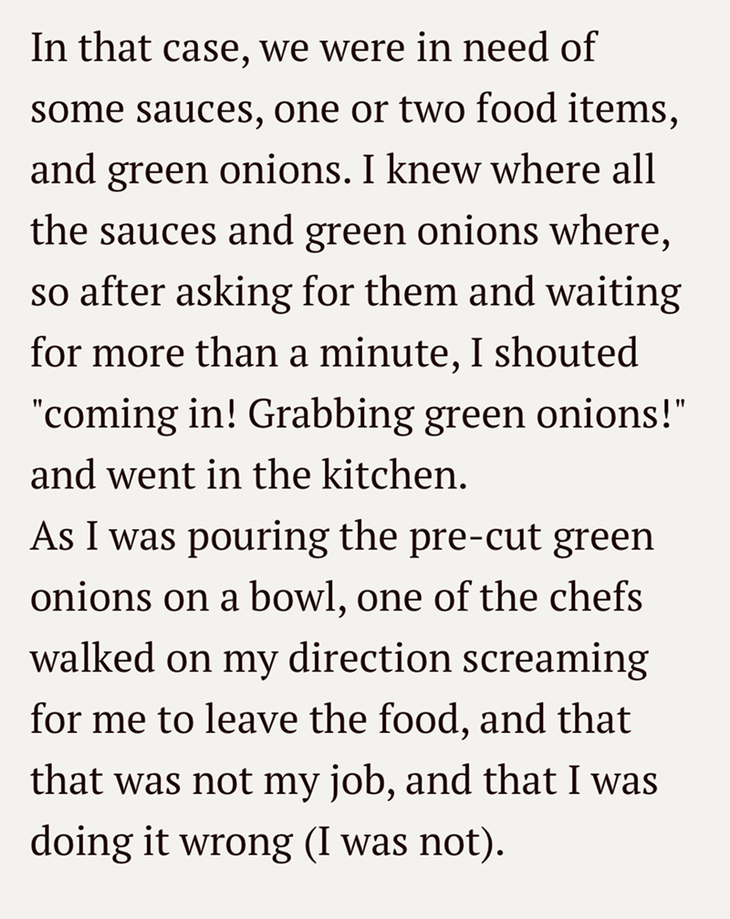 In that case, we were in need of some sauces, one or two food items, and green onions. I knew where all the sauces and green onions where, so after asking for them and waiting for more than a minute, I shouted "coming in! Grabbing green onions!" and went in the kitchen. As I was pouring the pre-cut green onions on a bowl, one of the chefs walked on my direction screaming for me to leave the food, and that that was not my job, and that I was doing it wrong (I was not).