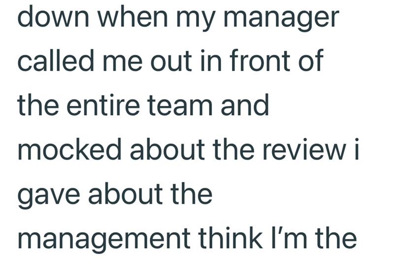 down when my manager called me out in front of the entire team and mocked about the review i gave about the management think I'm the