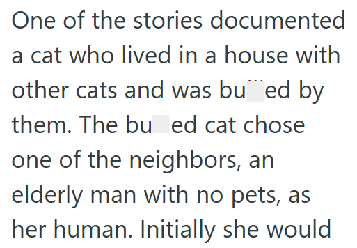 One of the stories documented a cat who lived in a house with other cats and was bued by them. The bu ed cat chose one of the neighbors, an elderly man with no pets, as her human. Initially she would