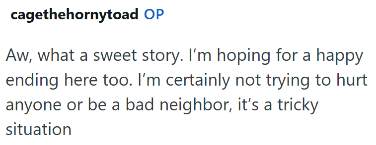 cagethehornytoad OP Aw, what a sweet story. I'm hoping for a happy ending here too. I'm certainly not trying to hurt anyone or be a bad neighbor, it's a tricky situation