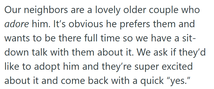 Our neighbors are a lovely older couple who adore him. It's obvious he prefers them and wants to be there full time so we have a sit- down talk with them about it. We ask if they'd like to adopt him and they're super excited about it and come back with a quick "yes."