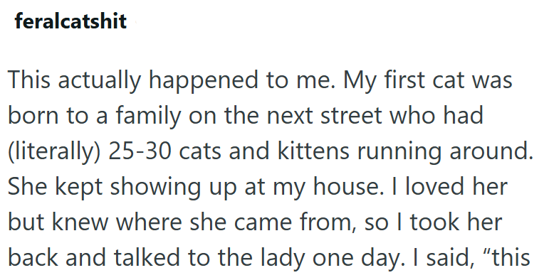 feralcatshit This actually happened to me. My first cat was born to a family on the next street who had (literally) 25-30 cats and kittens running around. She kept showing up at my house. I loved her but knew where she came from, so I took her back and talked to the lady one day. I said, “this