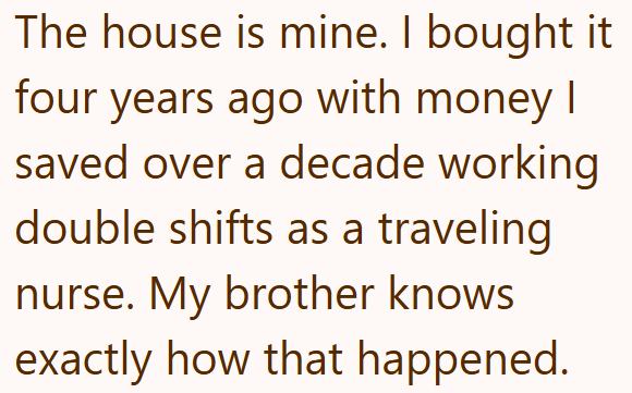 The house is mine. I bought it four years ago with money I saved over a decade working double shifts as a traveling nurse. My brother knows exactly how that happened.