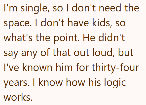 I'm single, so I don't need the space. I don't have kids, so what's the point. He didn't say any of that out loud, but I've known him for thirty-four years. I know how his logic works.