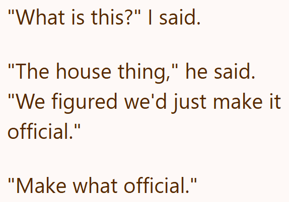 "What is this?" I said. "The house thing," he said. "We figured we'd just make it official." "Make what official."