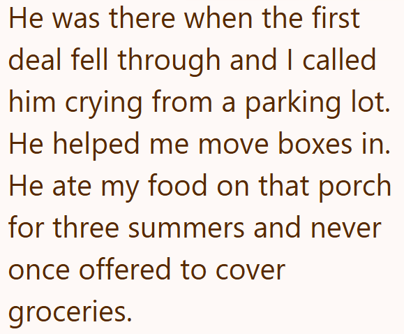 He was there when the first deal fell through and I called him crying from a parking lot. He helped me move boxes in. He ate my food on that porch for three summers and never once offered to cover groceries.