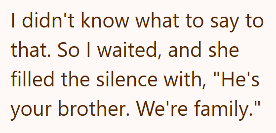 I didn't know what to say to that. So I waited, and she filled the silence with, "He's your brother. We're family."