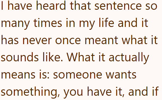 I have heard that sentence so many times in my life and it has never once meant what it sounds like. What it actually means is: someone wants something, you have it, and if