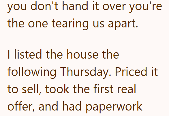 you don't hand it over you're the one tearing us apart. I listed the house the following Thursday. Priced it to sell, took the first real offer, and had paperwork