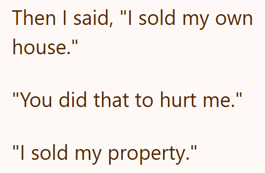 Then I said, "I sold my own house." "You did that to hurt me." "I sold my property."