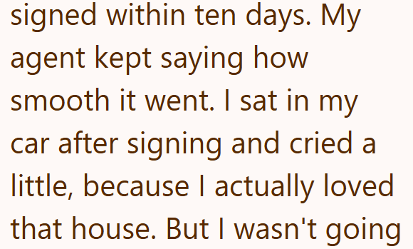 signed within ten days. My agent kept saying how smooth it went. I sat in my car after signing and cried a little, because I actually loved that house. But I wasn't going