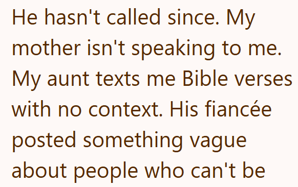 He hasn't called since. My mother isn't speaking to me. My aunt texts me Bible verses with no context. His fiancée posted something vague about people who can't be